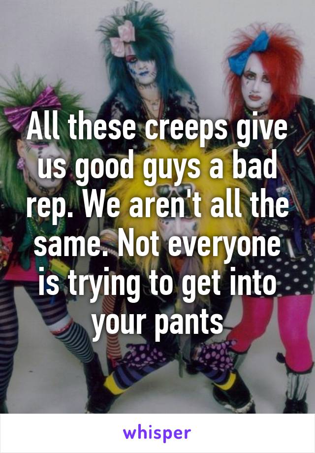 All these creeps give us good guys a bad rep. We aren't all the same. Not everyone is trying to get into your pants