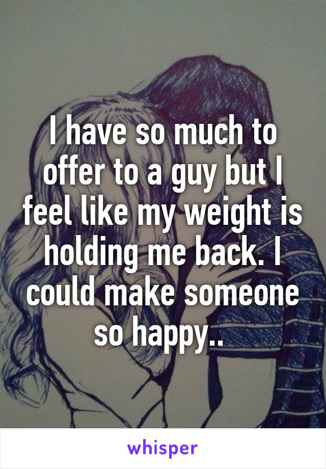 I have so much to offer to a guy but I feel like my weight is holding me back. I could make someone so happy.. 