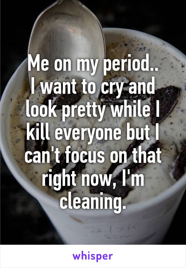 Me on my period..
I want to cry and look pretty while I kill everyone but I can't focus on that right now, I'm cleaning.