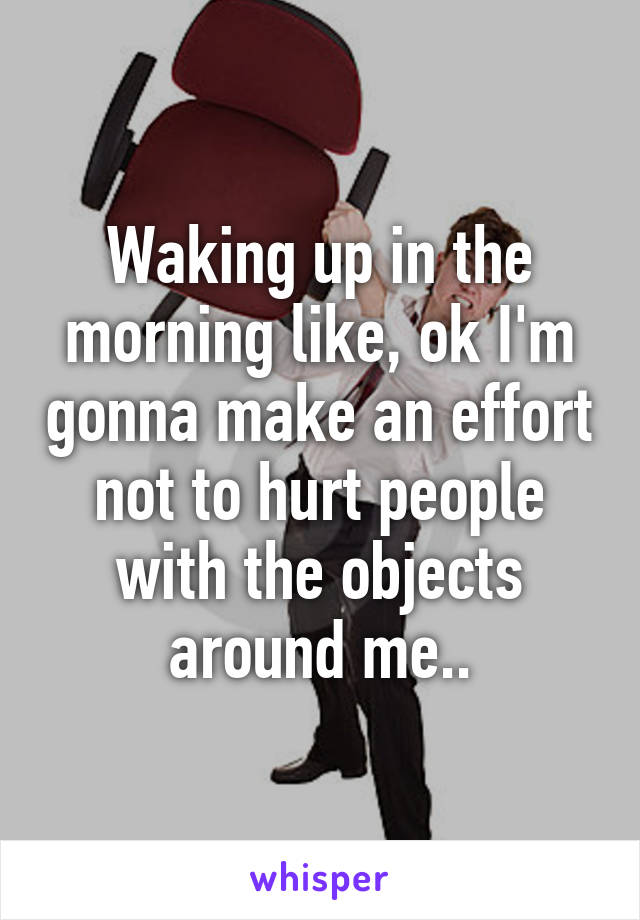 Waking up in the morning like, ok I'm gonna make an effort not to hurt people with the objects around me..