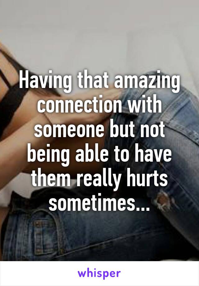 Having that amazing connection with someone but not being able to have them really hurts sometimes...