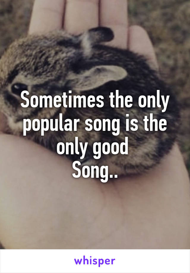 Sometimes the only popular song is the only good 
Song..