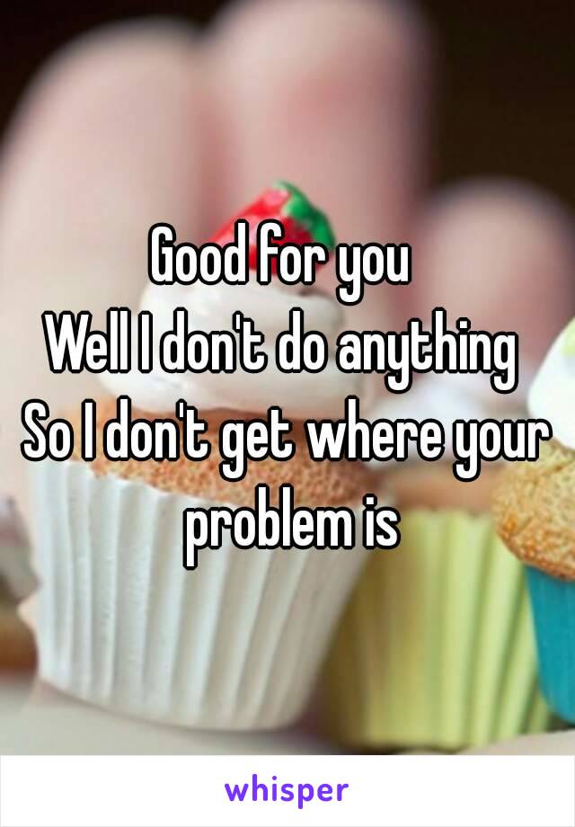 Good for you 
Well I don't do anything 
So I don't get where your problem is