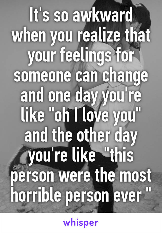 It's so awkward when you realize that your feelings for someone can change and one day you're like "oh I love you" and the other day you're like  "this person were the most horrible person ever " 