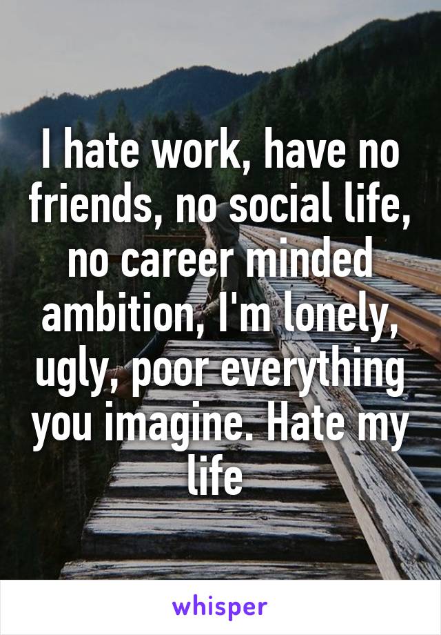 I hate work, have no friends, no social life, no career minded ambition, I'm lonely, ugly, poor everything you imagine. Hate my life 