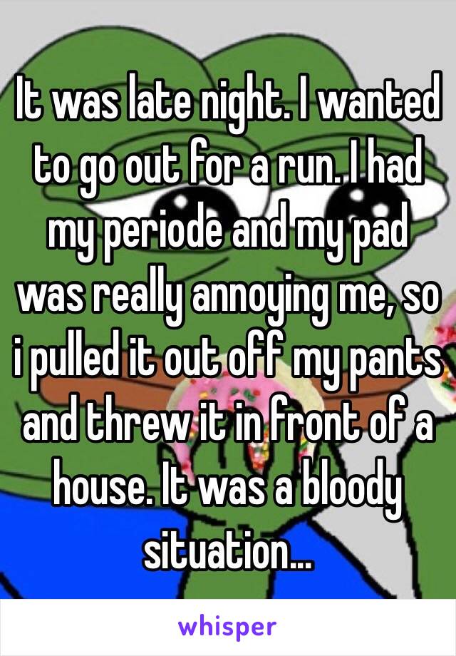 It was late night. I wanted to go out for a run. I had my periode and my pad was really annoying me, so i pulled it out off my pants and threw it in front of a house. It was a bloody situation...