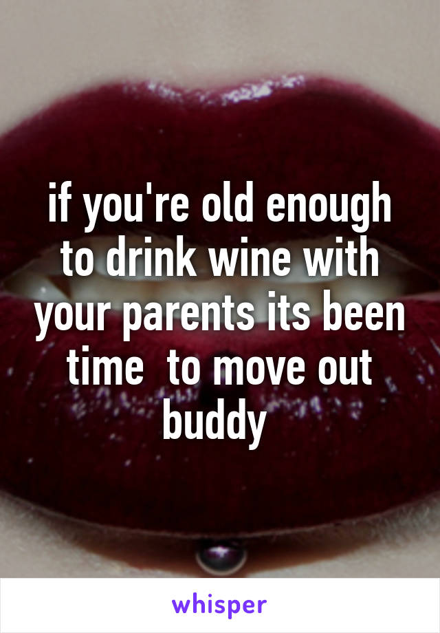 if you're old enough to drink wine with your parents its been time  to move out buddy 