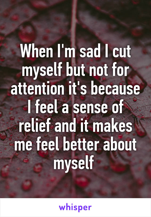 When I'm sad I cut myself but not for attention it's because I feel a sense of relief and it makes me feel better about myself 