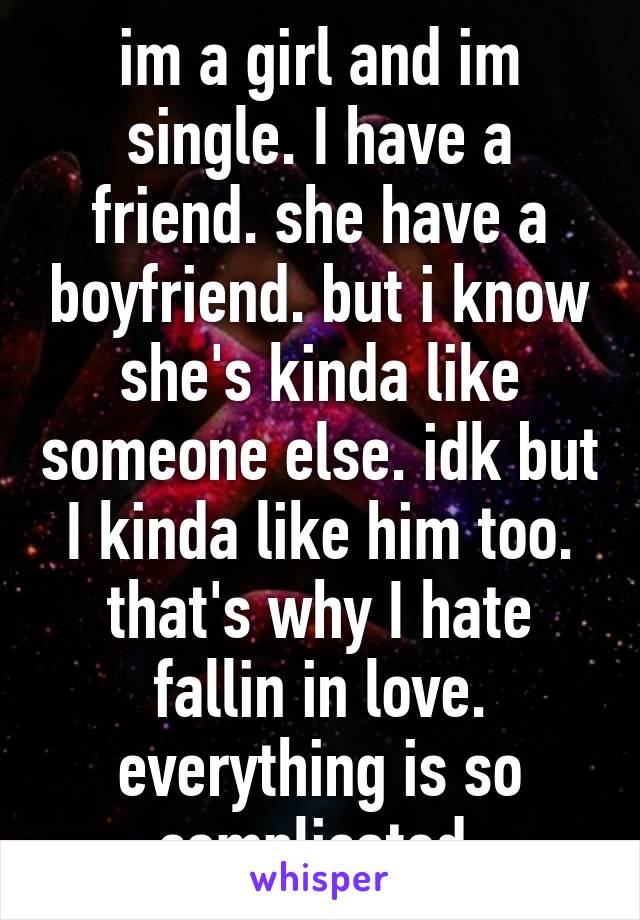 im a girl and im single. I have a friend. she have a boyfriend. but i know she's kinda like someone else. idk but I kinda like him too. that's why I hate fallin in love. everything is so complicated.