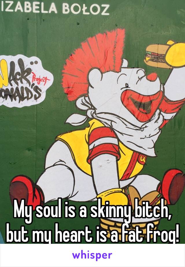 My soul is a skinny bitch, but my heart is a fat frog!