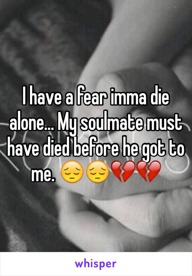 I have a fear imma die alone... My soulmate must have died before he got to me. 😔😔💔💔