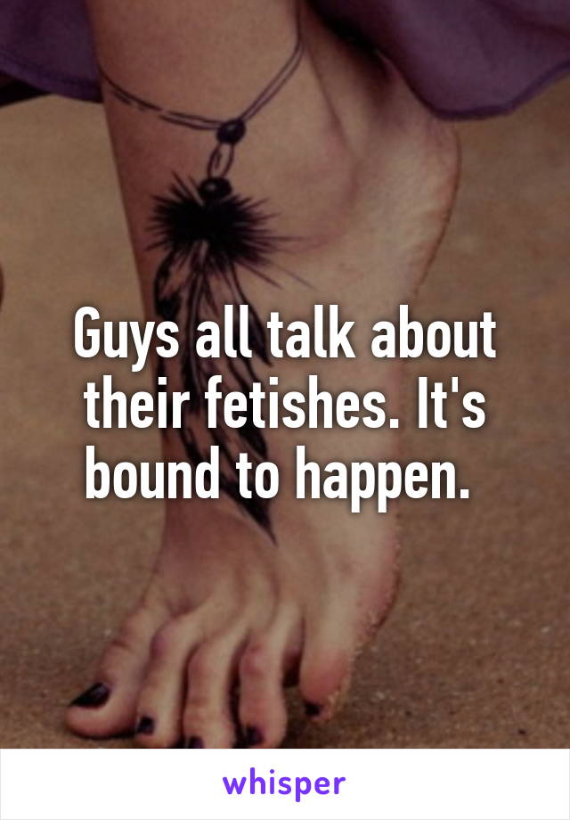 Guys all talk about their fetishes. It's bound to happen. 