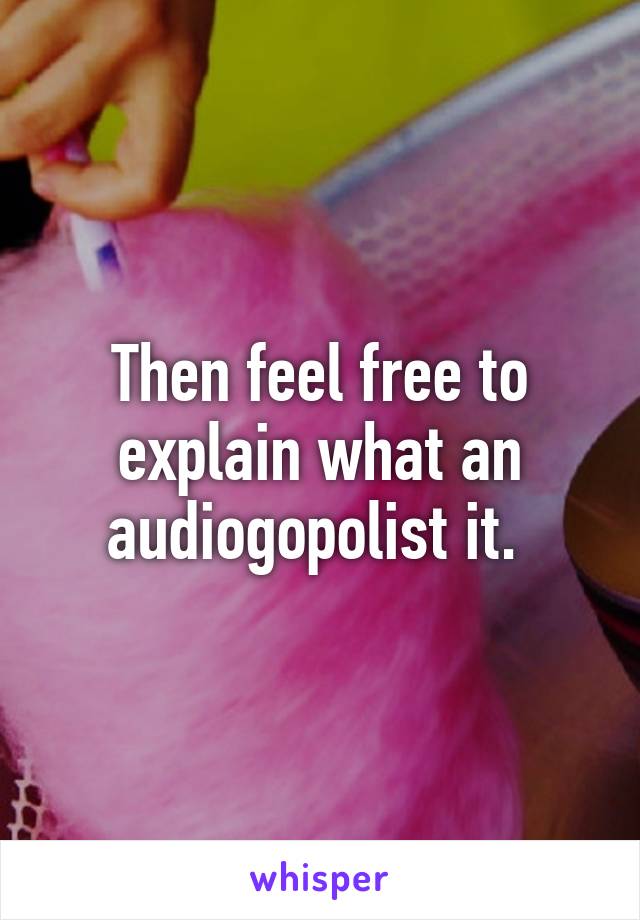 Then feel free to explain what an audiogopolist it. 