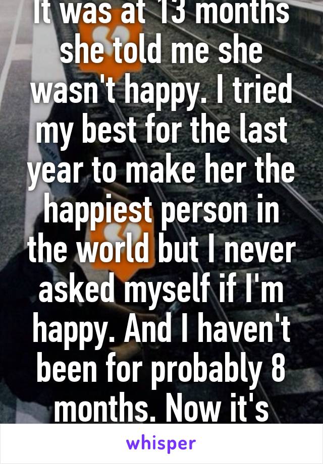 It was at 13 months she told me she wasn't happy. I tried my best for the last year to make her the happiest person in the world but I never asked myself if I'm happy. And I haven't been for probably 8 months. Now it's month 14 