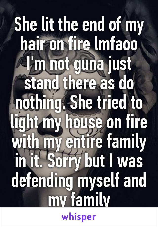 She lit the end of my hair on fire lmfaoo I'm not guna just stand there as do nothing. She tried to light my house on fire with my entire family in it. Sorry but I was defending myself and my family