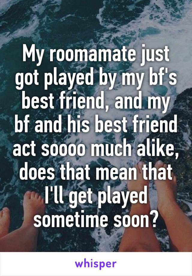 My roomamate just got played by my bf's best friend, and my bf and his best friend act soooo much alike, does that mean that I'll get played sometime soon?