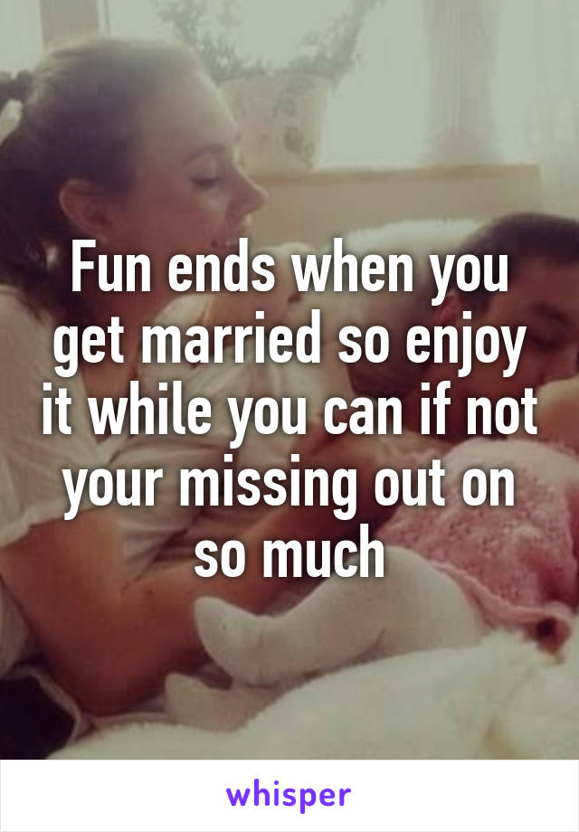 Fun ends when you get married so enjoy it while you can if not your missing out on so much