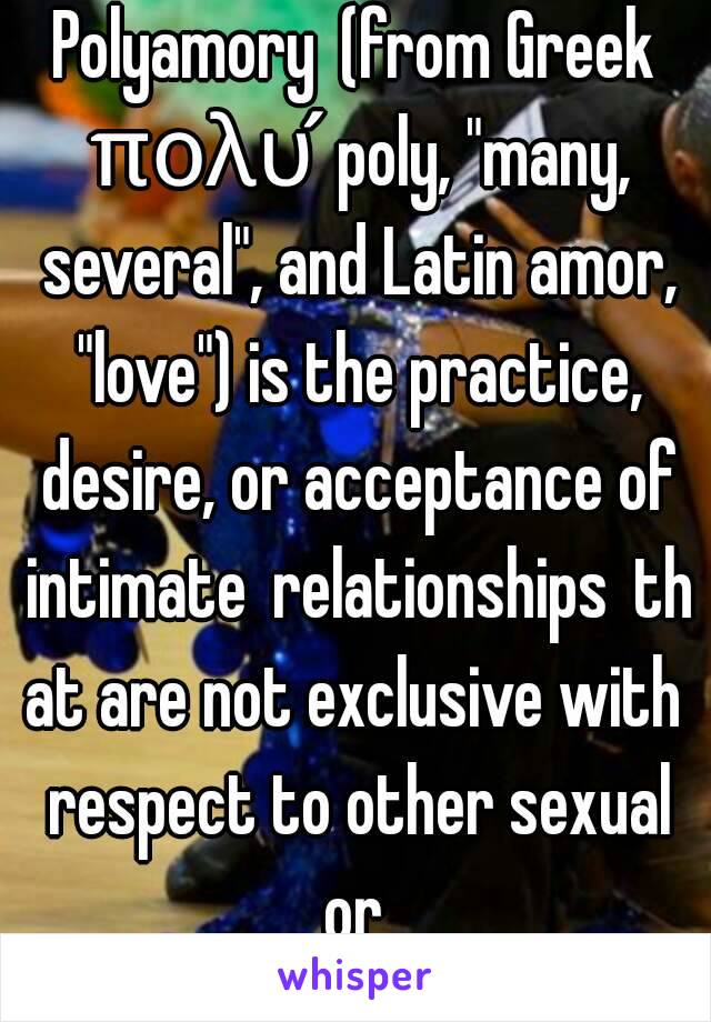 Polyamory (from Greek πολύ poly, "many, several", and Latin amor, "love") is the practice, desire, or acceptance of intimate relationships that are not exclusive with respect to other sexual or 