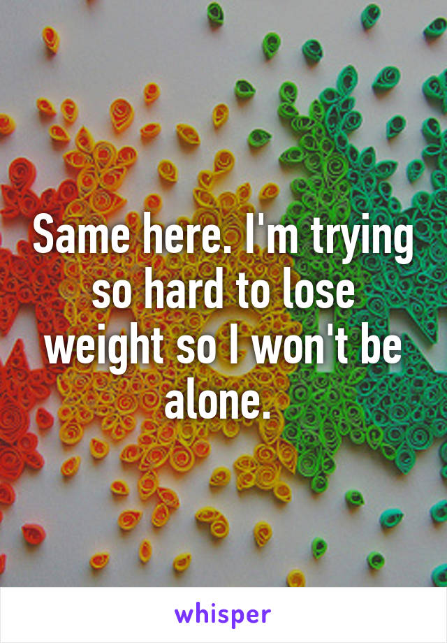 Same here. I'm trying so hard to lose weight so I won't be alone. 