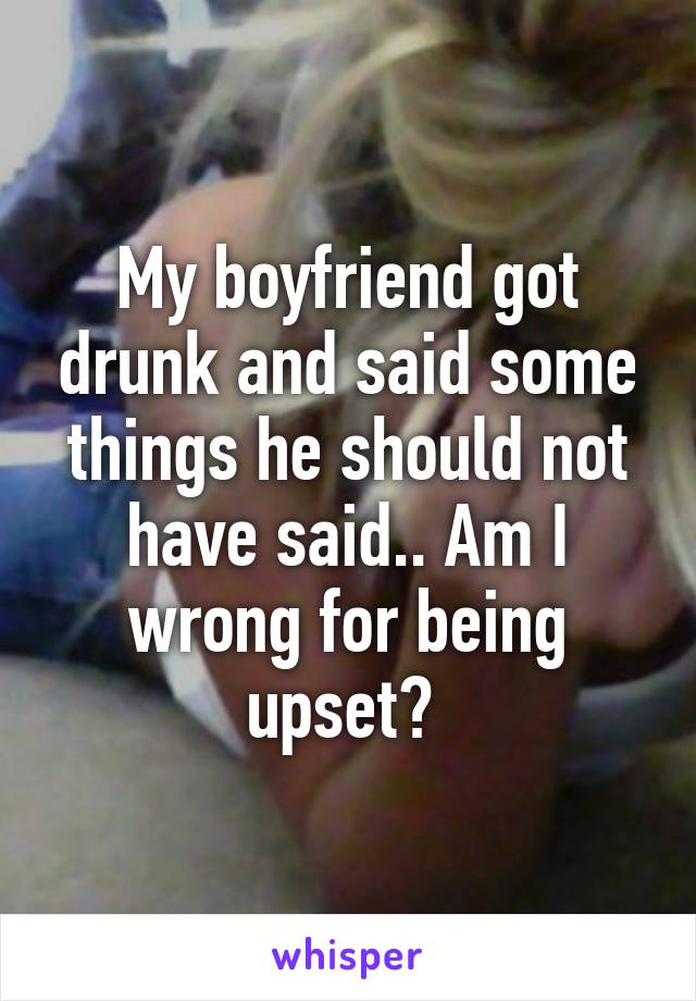 My boyfriend got drunk and said some things he should not have said.. Am I wrong for being upset? 