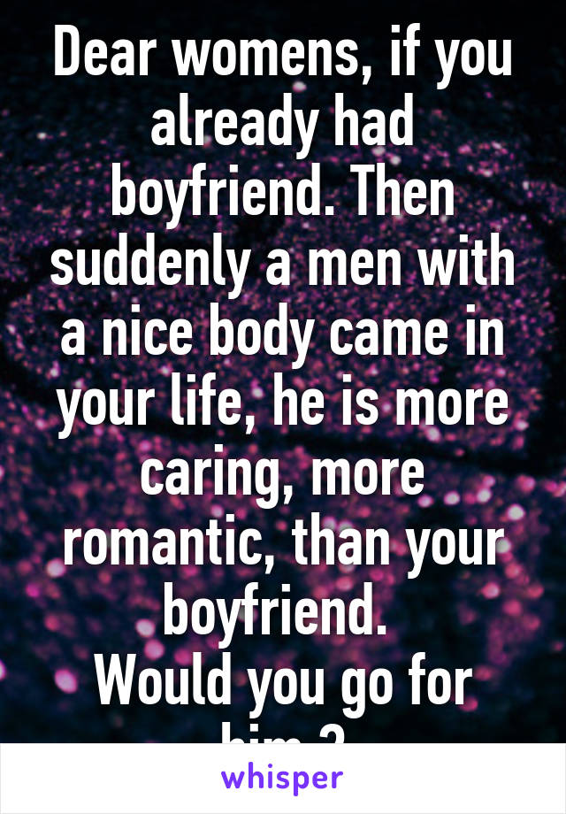 Dear womens, if you already had boyfriend. Then suddenly a men with a nice body came in your life, he is more caring, more romantic, than your boyfriend. 
Would you go for him ?