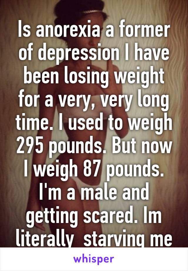 Is anorexia a former of depression I have been losing weight for a very, very long time. I used to weigh 295 pounds. But now I weigh 87 pounds. I'm a male and getting scared. Im literally  starving me