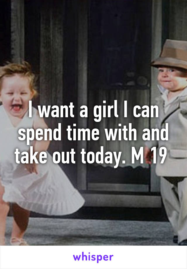 I want a girl I can spend time with and take out today. M 19 