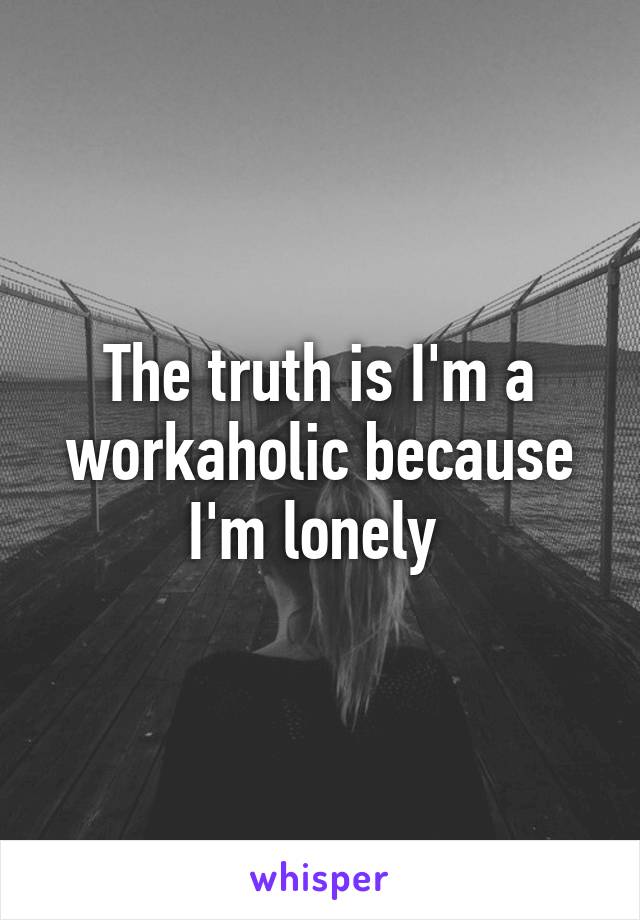 The truth is I'm a workaholic because I'm lonely 