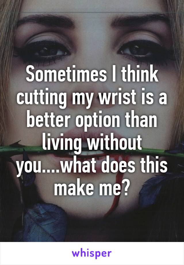 Sometimes I think cutting my wrist is a better option than living without you....what does this make me?