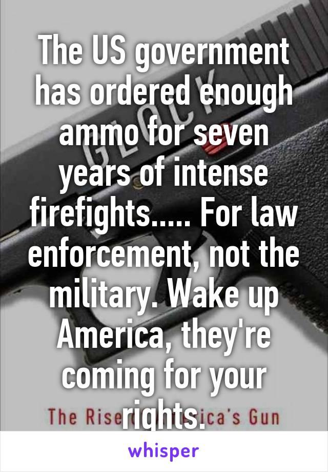 The US government has ordered enough ammo for seven years of intense firefights..... For law enforcement, not the military. Wake up America, they're coming for your rights.