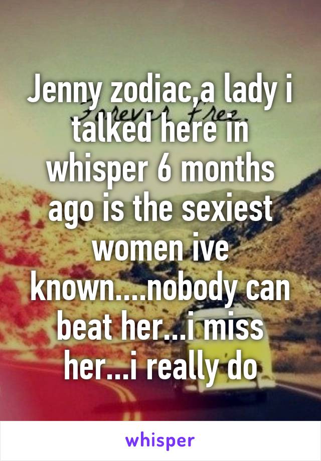 Jenny zodiac,a lady i talked here in whisper 6 months ago is the sexiest women ive known....nobody can beat her...i miss her...i really do