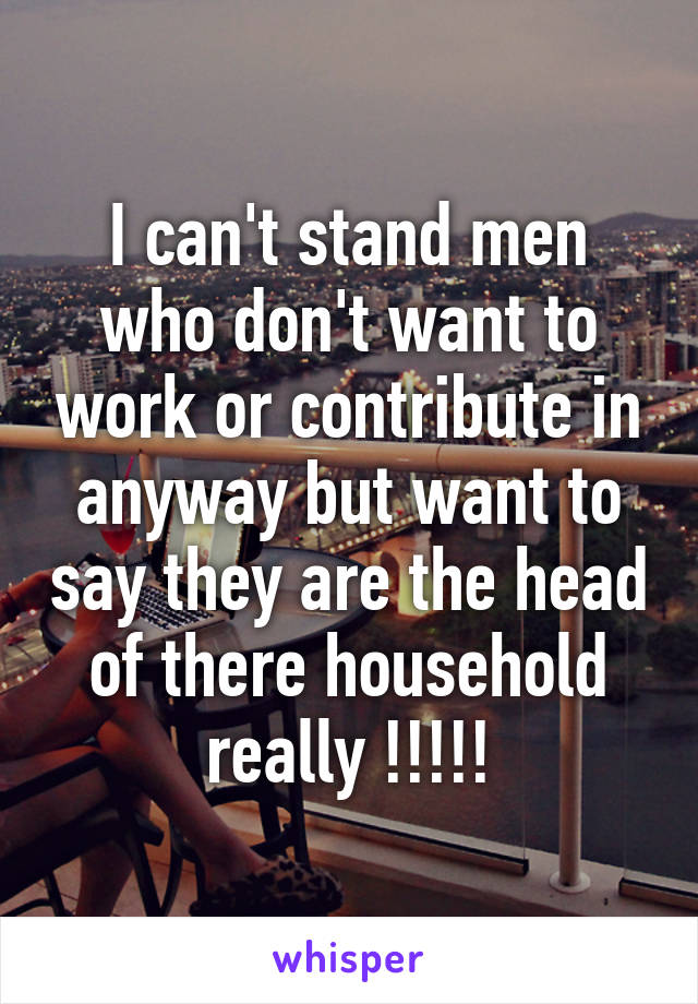 I can't stand men who don't want to work or contribute in anyway but want to say they are the head of there household really !!!!!