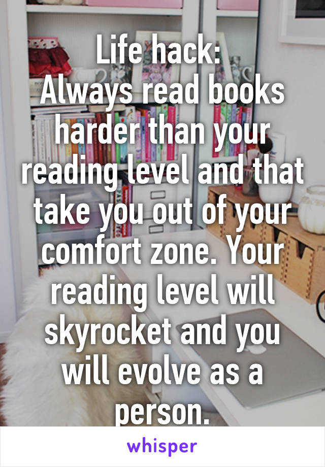 Life hack: 
Always read books harder than your reading level and that take you out of your comfort zone. Your reading level will skyrocket and you will evolve as a person.