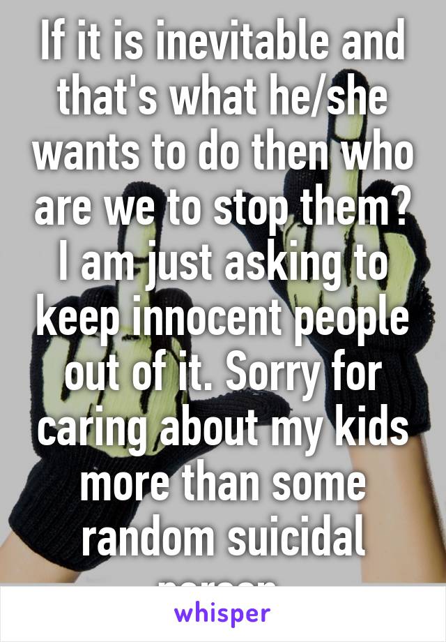 If it is inevitable and that's what he/she wants to do then who are we to stop them? I am just asking to keep innocent people out of it. Sorry for caring about my kids more than some random suicidal person.