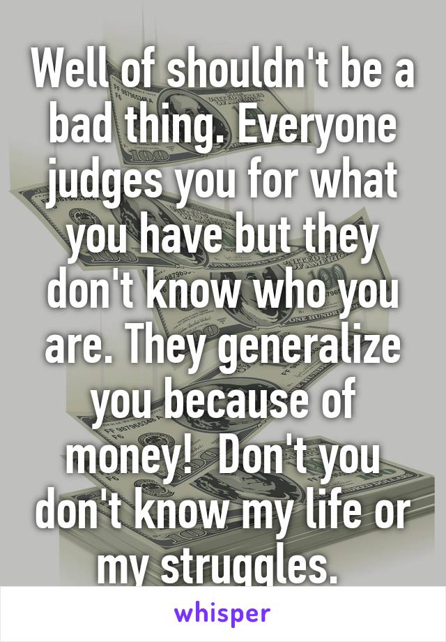 Well of shouldn't be a bad thing. Everyone judges you for what you have but they don't know who you are. They generalize you because of money!  Don't you don't know my life or my struggles. 