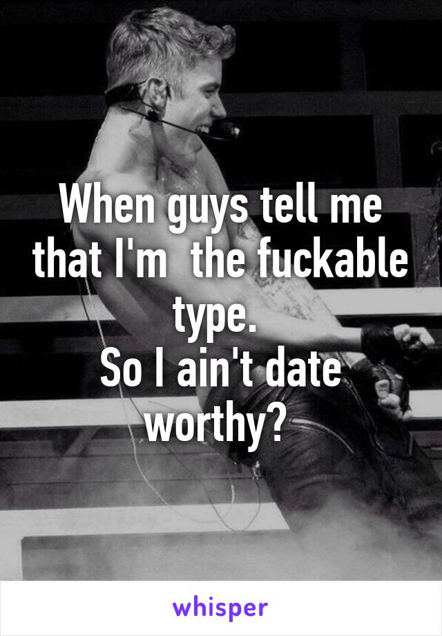 When guys tell me that I'm  the fuckable type. 
So I ain't date worthy? 