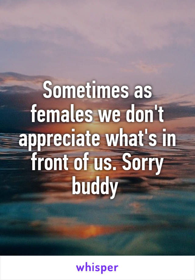 Sometimes as females we don't appreciate what's in front of us. Sorry buddy 