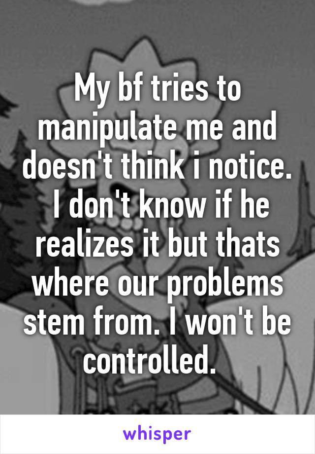 My bf tries to manipulate me and doesn't think i notice.  I don't know if he realizes it but thats where our problems stem from. I won't be controlled.  