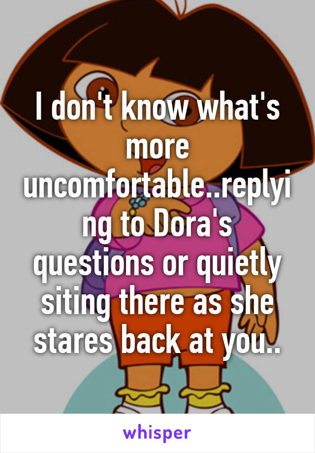 I don't know what's more uncomfortable..replying to Dora's questions or quietly siting there as she stares back at you..