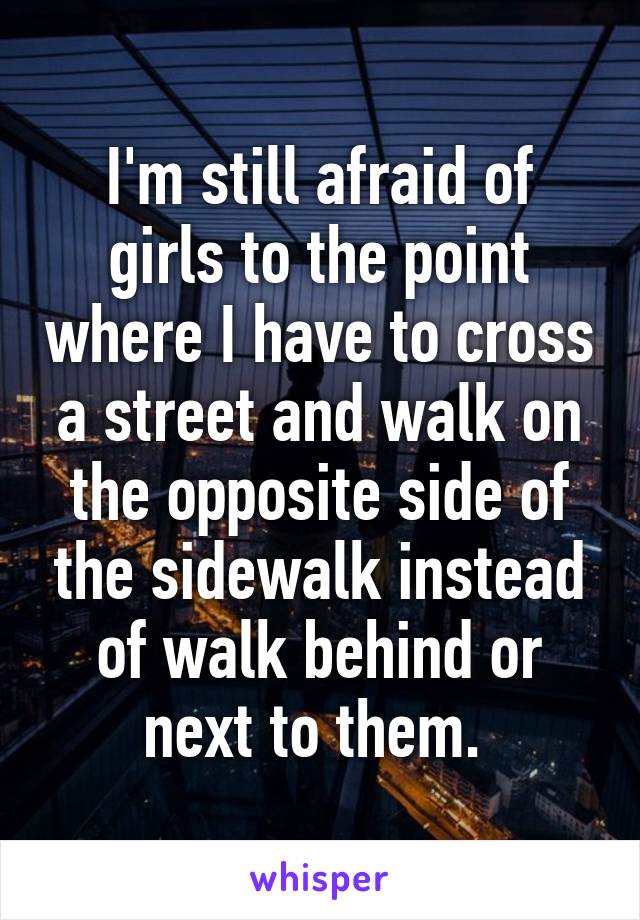 I'm still afraid of girls to the point where I have to cross a street and walk on the opposite side of the sidewalk instead of walk behind or next to them. 