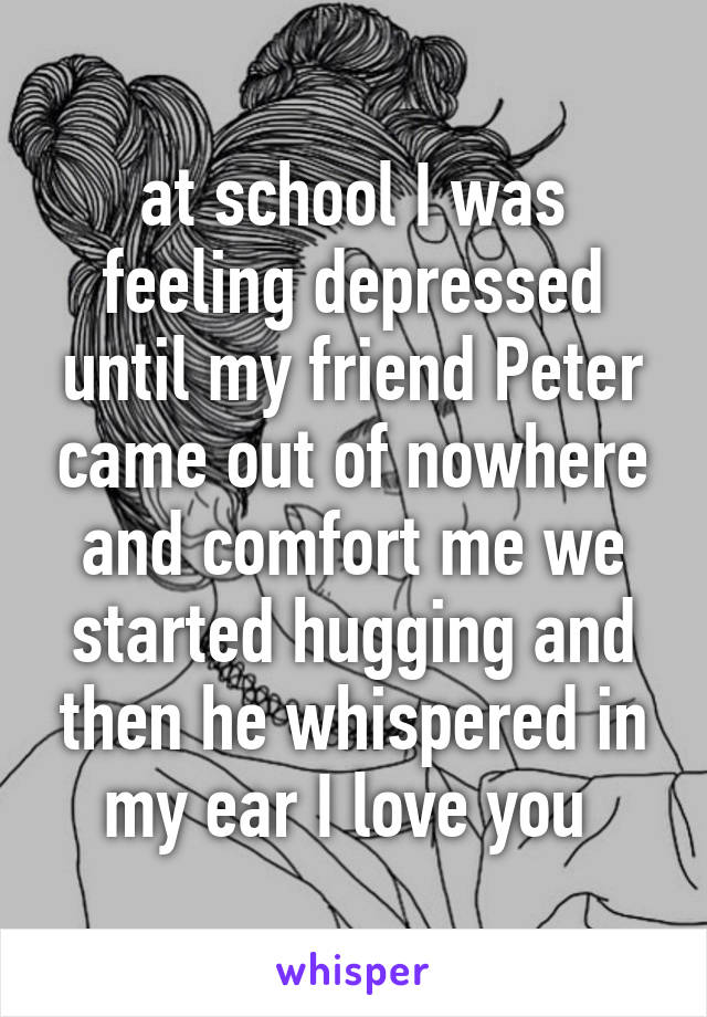 at school I was feeling depressed until my friend Peter came out of nowhere and comfort me we started hugging and then he whispered in my ear I love you 