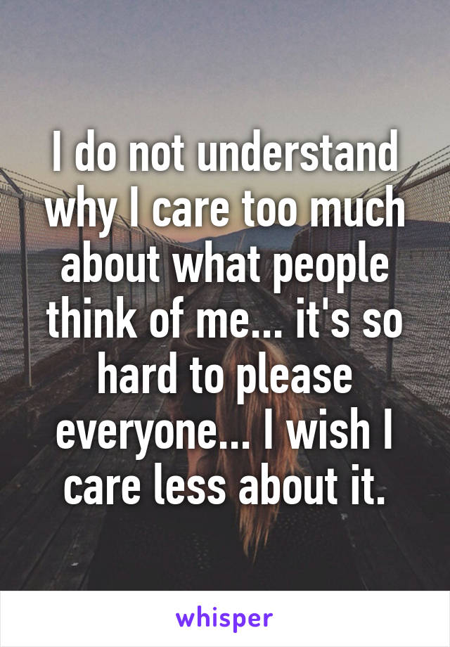 I do not understand why I care too much about what people think of me... it's so hard to please everyone... I wish I care less about it.