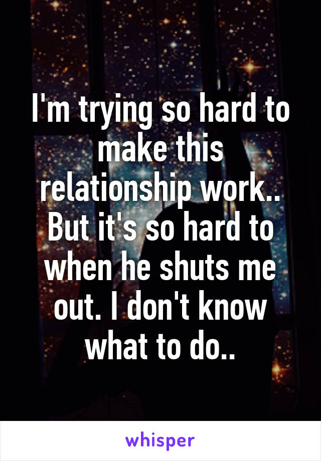 I'm trying so hard to make this relationship work.. But it's so hard to when he shuts me out. I don't know what to do..