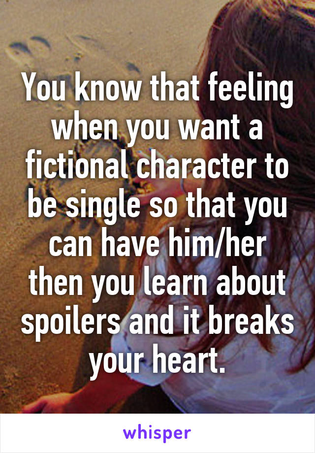 You know that feeling when you want a fictional character to be single so that you can have him/her then you learn about spoilers and it breaks your heart.