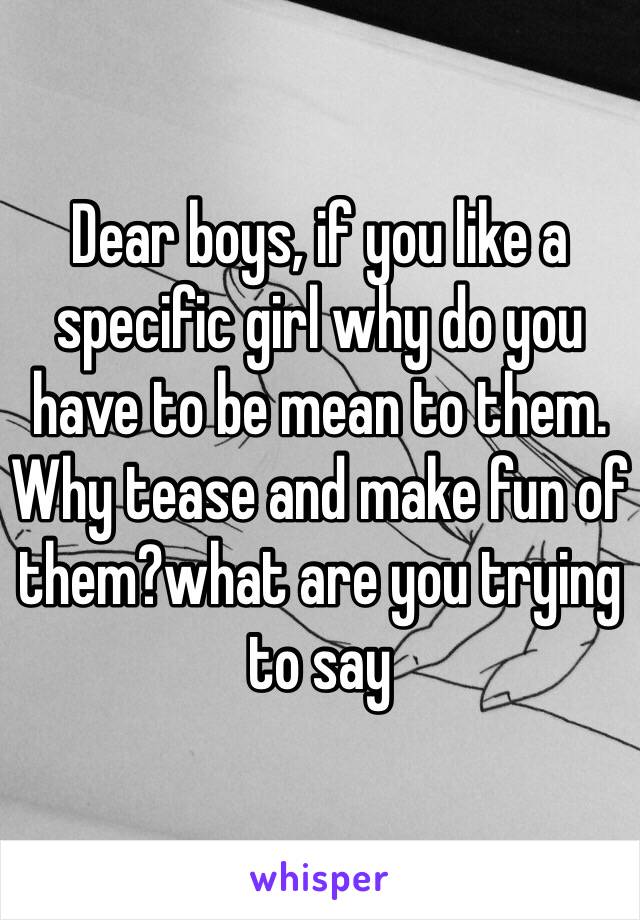 Dear boys, if you like a specific girl why do you have to be mean to them. Why tease and make fun of them?what are you trying to say 