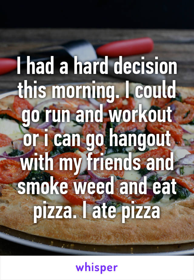 I had a hard decision this morning. I could go run and workout or i can go hangout with my friends and smoke weed and eat pizza. I ate pizza