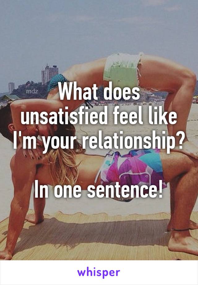 What does unsatisfied feel like I'm your relationship?

In one sentence!