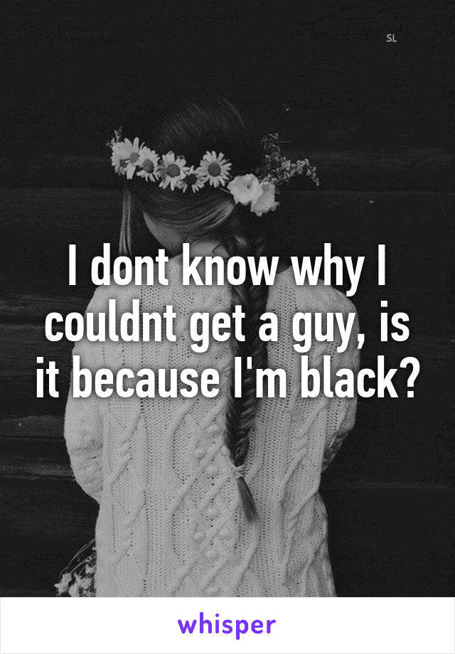 I dont know why I couldnt get a guy, is it because I'm black?