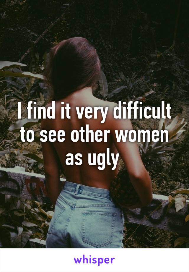 I find it very difficult to see other women as ugly 