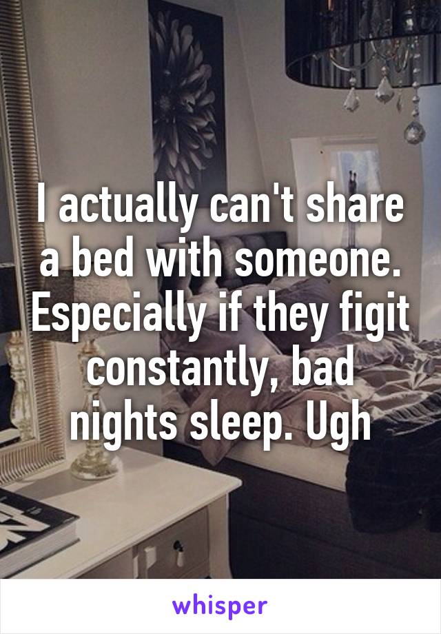 I actually can't share a bed with someone. Especially if they figit constantly, bad nights sleep. Ugh